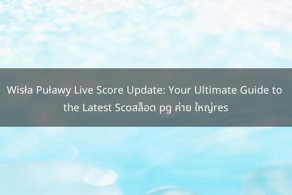 Wisła Puławy Live Score Update: Your Ultimate Guide to the Latest Scoสล็อต pg ค่าย ใหญ่res